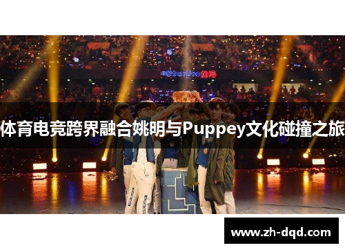 体育电竞跨界融合姚明与Puppey文化碰撞之旅